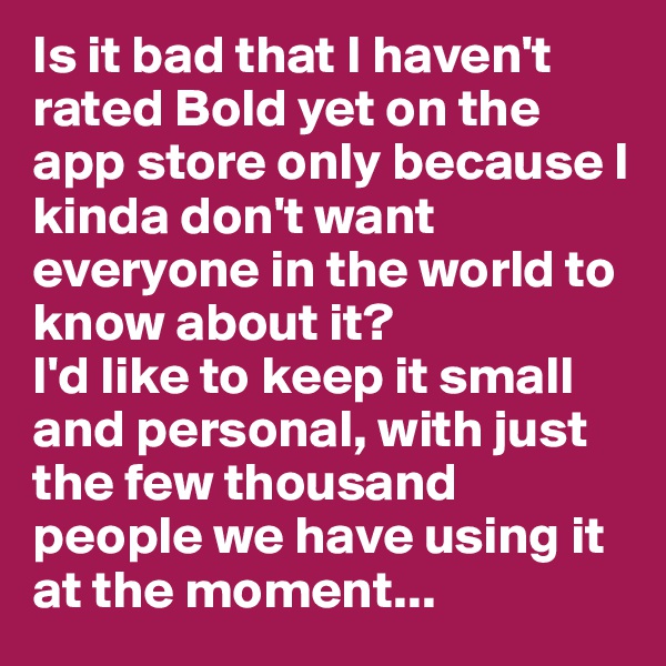 Is it bad that I haven't rated Bold yet on the app store only because I kinda don't want everyone in the world to know about it? 
I'd like to keep it small and personal, with just the few thousand people we have using it at the moment...