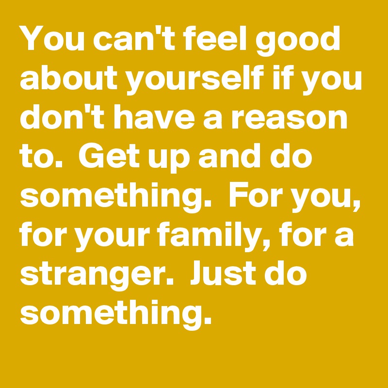 You can't feel good about yourself if you don't have a reason to.  Get up and do something.  For you, for your family, for a stranger.  Just do something. 
