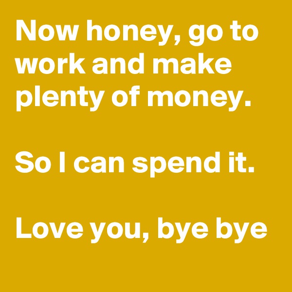Now honey, go to work and make plenty of money.

So I can spend it.

Love you, bye bye