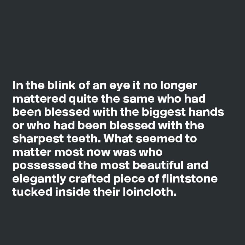 




In the blink of an eye it no longer mattered quite the same who had been blessed with the biggest hands or who had been blessed with the sharpest teeth. What seemed to matter most now was who possessed the most beautiful and elegantly crafted piece of flintstone tucked inside their loincloth.

