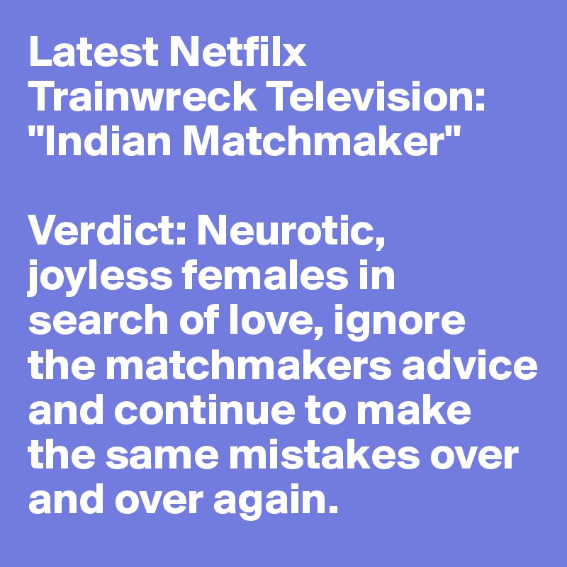 Latest Netfilx Trainwreck Television: "Indian Matchmaker"

Verdict: Neurotic, joyless females in search of love, ignore the matchmakers advice and continue to make the same mistakes over and over again. 