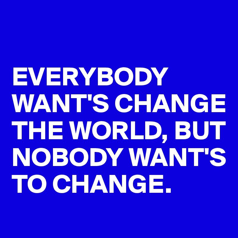 

EVERYBODY  WANT'S CHANGE THE WORLD, BUT NOBODY WANT'S TO CHANGE.
