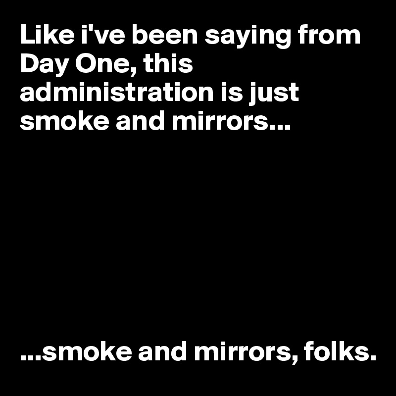 Like i've been saying from Day One, this administration is just smoke and mirrors...







...smoke and mirrors, folks.
