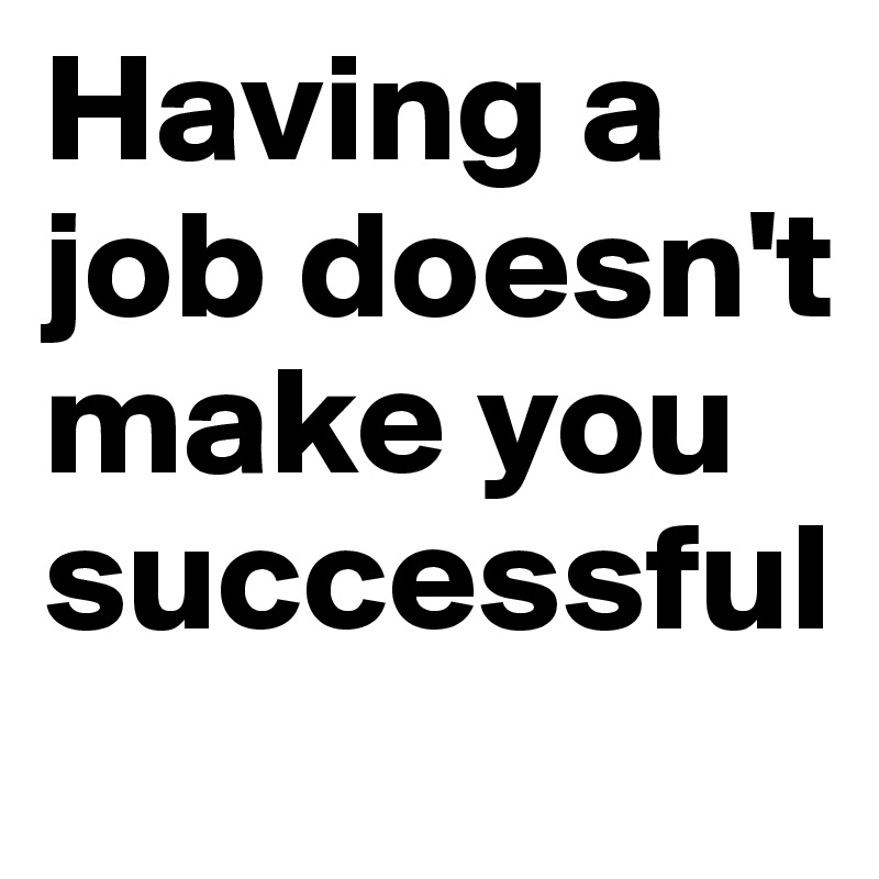 Having a job doesn't                       
make you successful