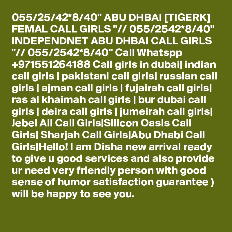 055/25/42*8/40" ABU DHBAI [TIGERK] FEMAL CALL GIRLS "// 055/2542*8/40" INDEPENDNET ABU DHBAI CALL GIRLS "// 055/2542*8/40" Call Whatspp +971551264188 Call girls in dubai| indian call girls | pakistani call girls| russian call girls | ajman call girls | fujairah call girls| ras al khaimah call girls | bur dubai call girls | deira call girls | jumeirah call girls| Jebel Ali Call Girls|Silicon Oasis Call Girls| Sharjah Call Girls|Abu Dhabi Call Girls|Hello! I am Disha new arrival ready to give u good services and also provide ur need very friendly person with good sense of humor satisfaction guarantee )
will be happy to see you.
