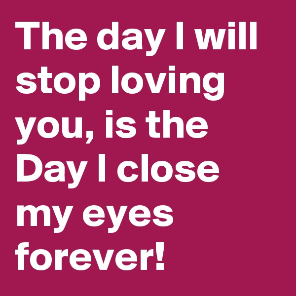 The day I will stop loving you, is the Day I close my eyes forever!