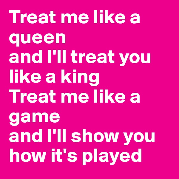 Treat me like a queen
and I'll treat you like a king
Treat me like a game
and I'll show you how it's played