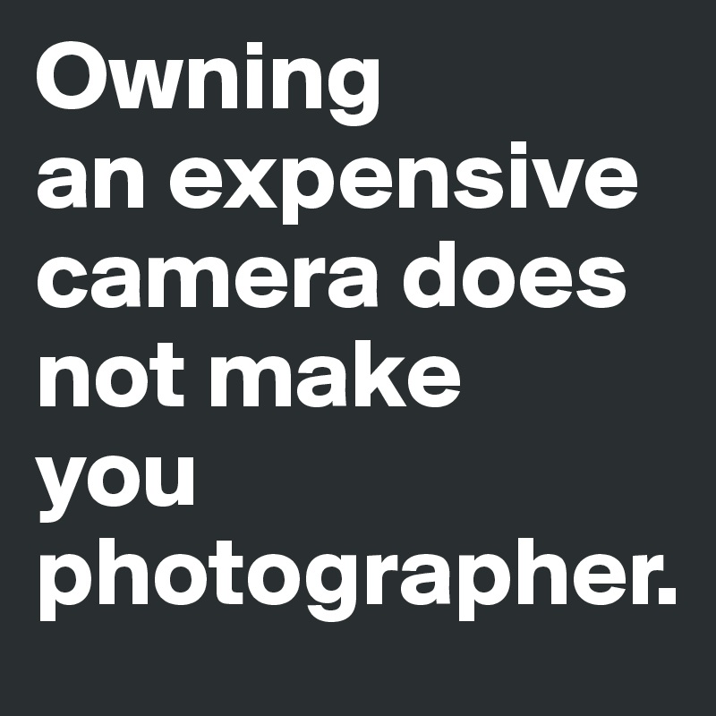 Owning
an expensive camera does not make
you
photographer.