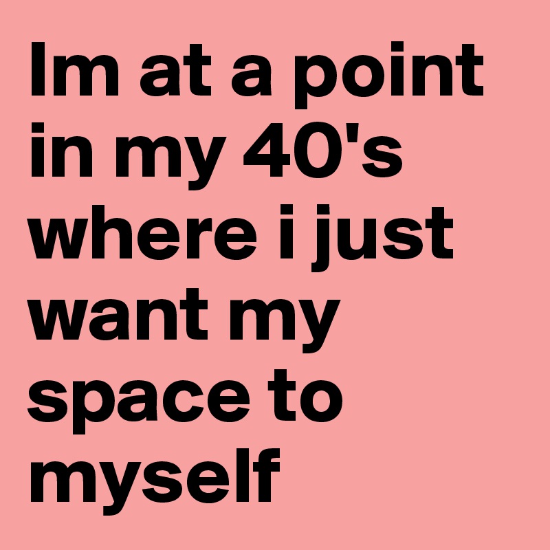 Im at a point in my 40's where i just want my space to myself 