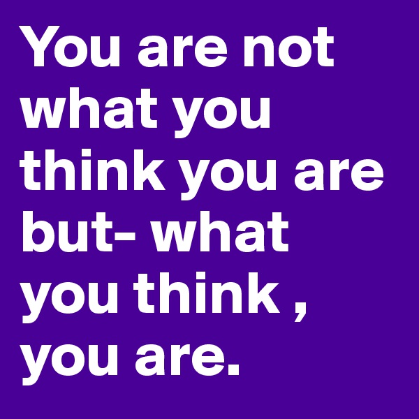 You are not what you think you are but- what you think , you are.