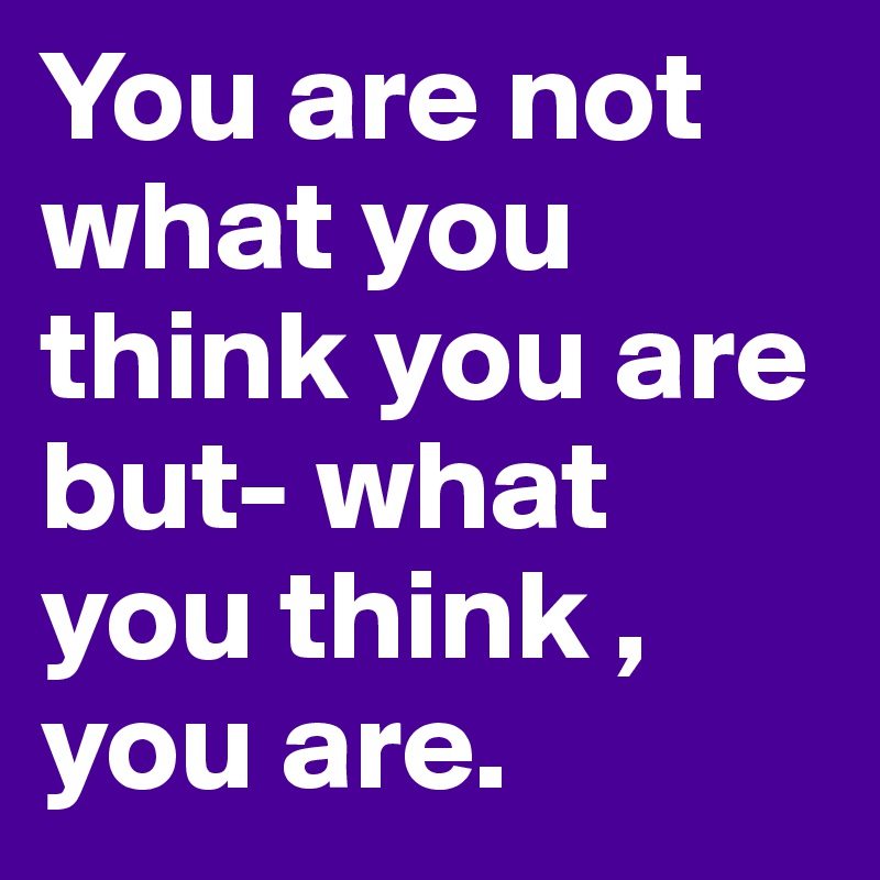 You are not what you think you are but- what you think , you are.