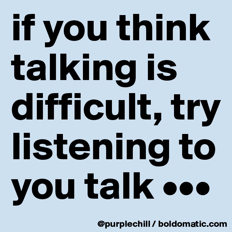 if you think talking is difficult, try listening to you talk •••