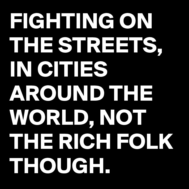 FIGHTING ON THE STREETS, IN CITIES AROUND THE WORLD, NOT THE RICH FOLK THOUGH.