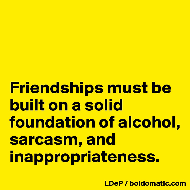 



Friendships must be built on a solid foundation of alcohol, sarcasm, and inappropriateness. 