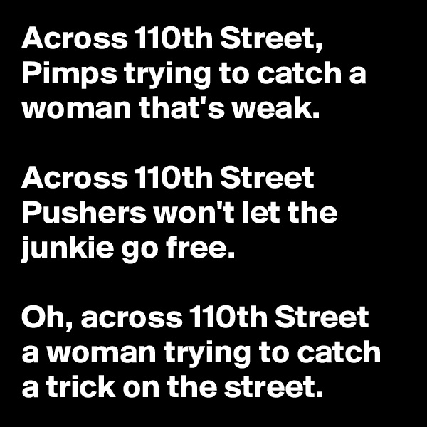 Across 110th Street, Pimps trying to catch a woman that's weak.

Across 110th Street
Pushers won't let the junkie go free.
 
Oh, across 110th Street
a woman trying to catch a trick on the street.