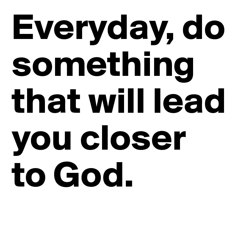 Everyday, do something that will lead you closer to God.