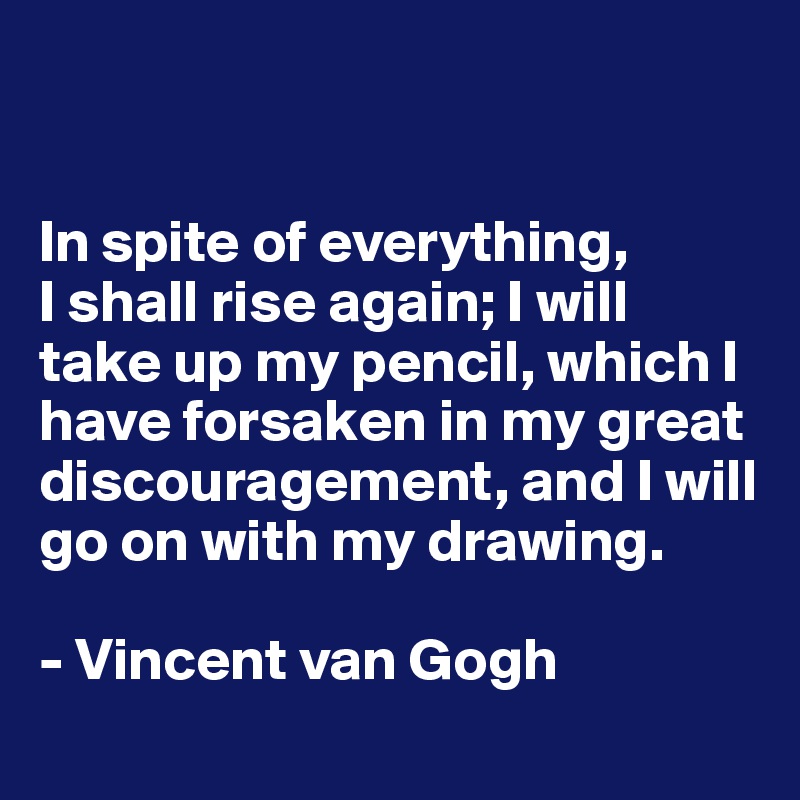 


In spite of everything, 
I shall rise again; I will take up my pencil, which I have forsaken in my great discouragement, and I will go on with my drawing.

- Vincent van Gogh