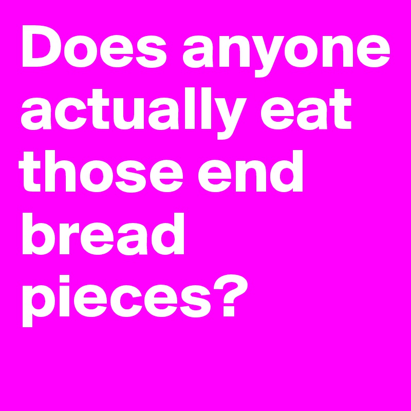 Does anyone actually eat those end bread pieces? 