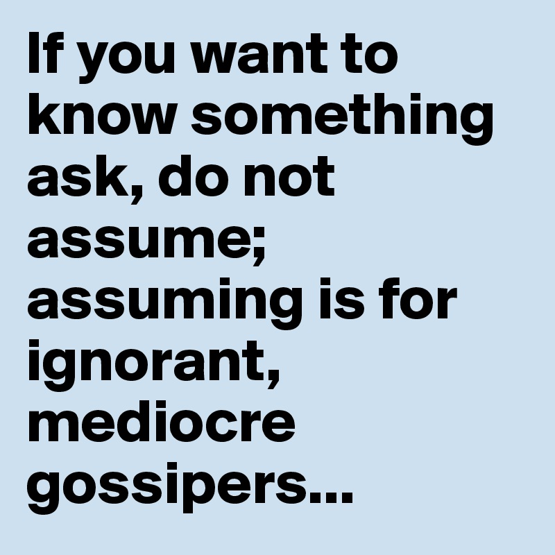 If you want to know something ask, do not assume; assuming is for ignorant, mediocre gossipers...