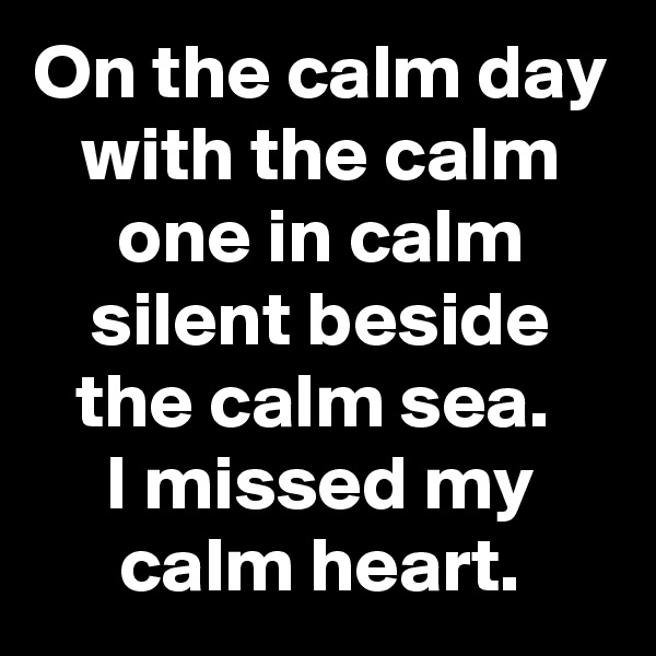 On the calm day with the calm one in calm silent beside the calm sea. 
I missed my calm heart.