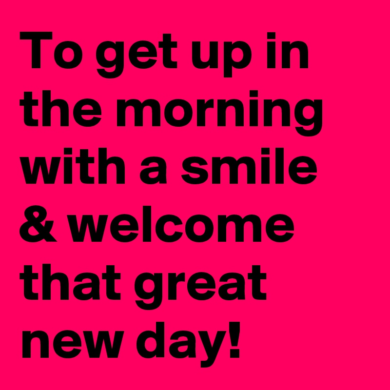 To get up in the morning with a smile & welcome that great new day! 