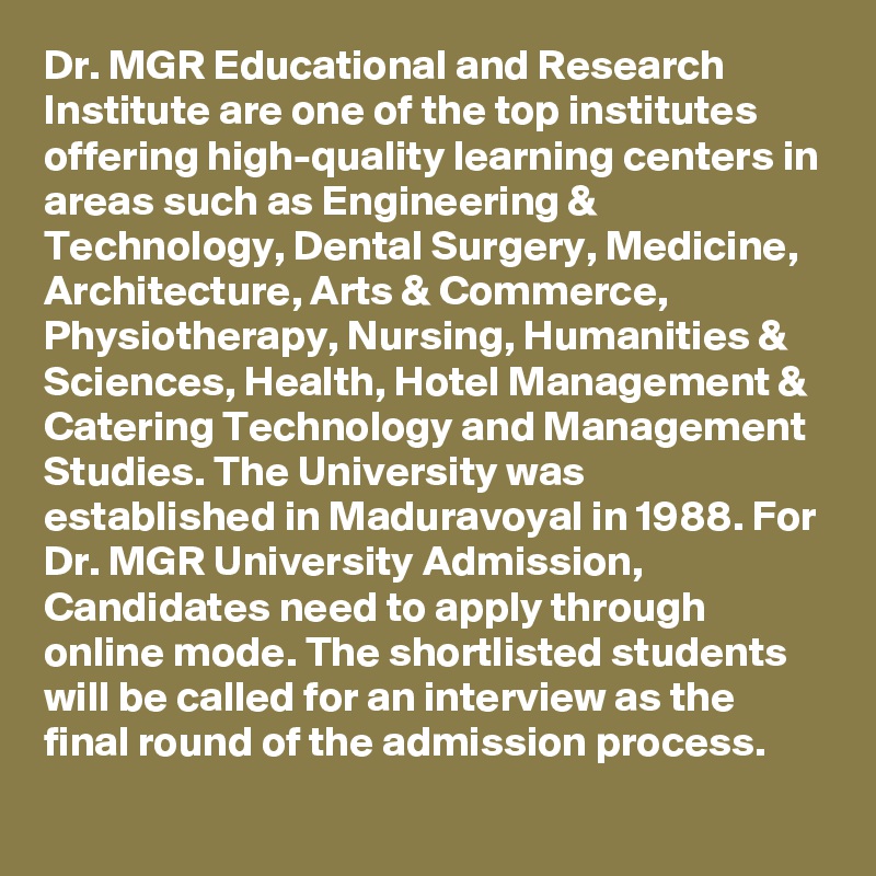 Dr. MGR Educational and Research Institute are one of the top institutes offering high-quality learning centers in areas such as Engineering & Technology, Dental Surgery, Medicine, Architecture, Arts & Commerce, Physiotherapy, Nursing, Humanities & Sciences, Health, Hotel Management & Catering Technology and Management Studies. The University was established in Maduravoyal in 1988. For Dr. MGR University Admission, Candidates need to apply through online mode. The shortlisted students will be called for an interview as the final round of the admission process.