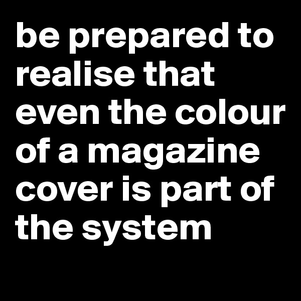 be prepared to realise that even the colour of a magazine cover is part of the system
