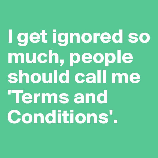 
I get ignored so much, people should call me 'Terms and Conditions'.