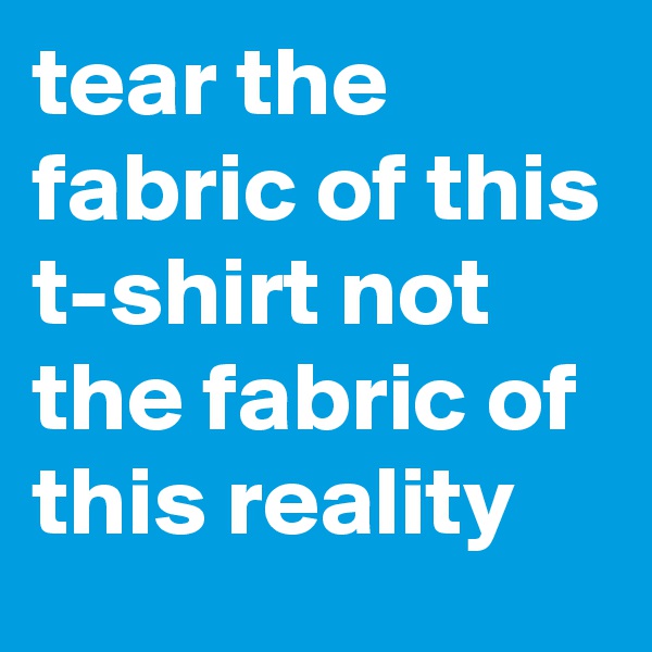 tear the fabric of this t-shirt not the fabric of this reality