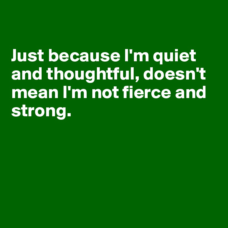 

Just because I'm quiet and thoughtful, doesn't mean I'm not fierce and strong.




