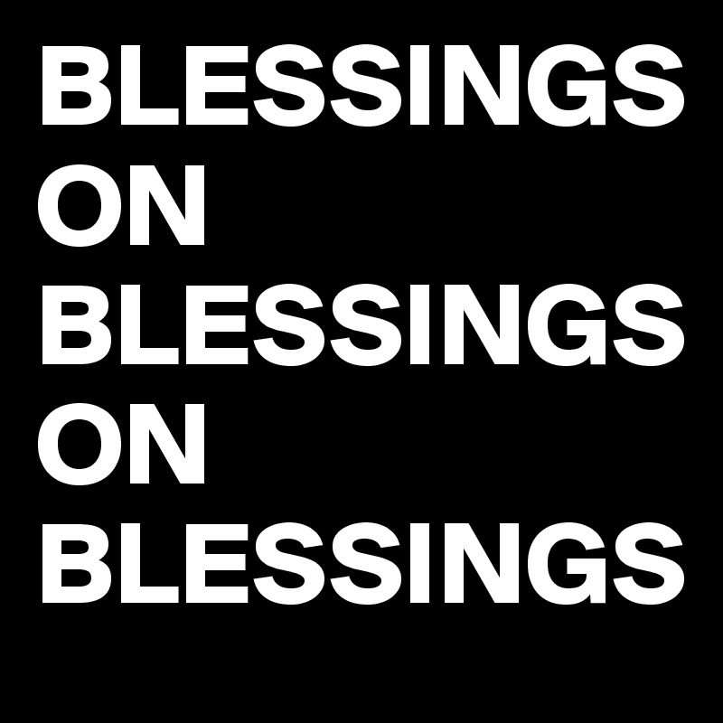 BLESSINGS ON BLESSINGS ON BLESSINGS