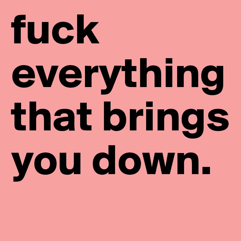 fuck everything that brings you down. 
