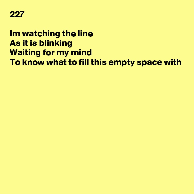 227

Im watching the line
As it is blinking
Waiting for my mind
To know what to fill this empty space with











