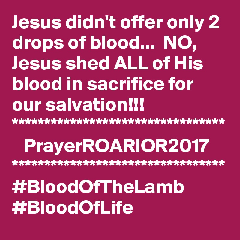 Jesus didn't offer only 2 drops of blood...  NO, Jesus shed ALL of His blood in sacrifice for our salvation!!!
*********************************
   PrayerROARIOR2017
*********************************
#BloodOfTheLamb
#BloodOfLife