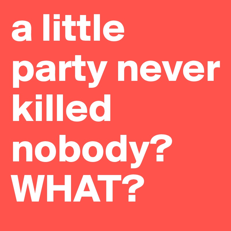 a little party never killed nobody? WHAT?