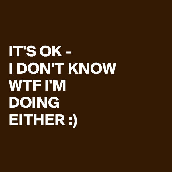 

IT'S OK - 
I DON'T KNOW 
WTF I'M 
DOING 
EITHER :)


