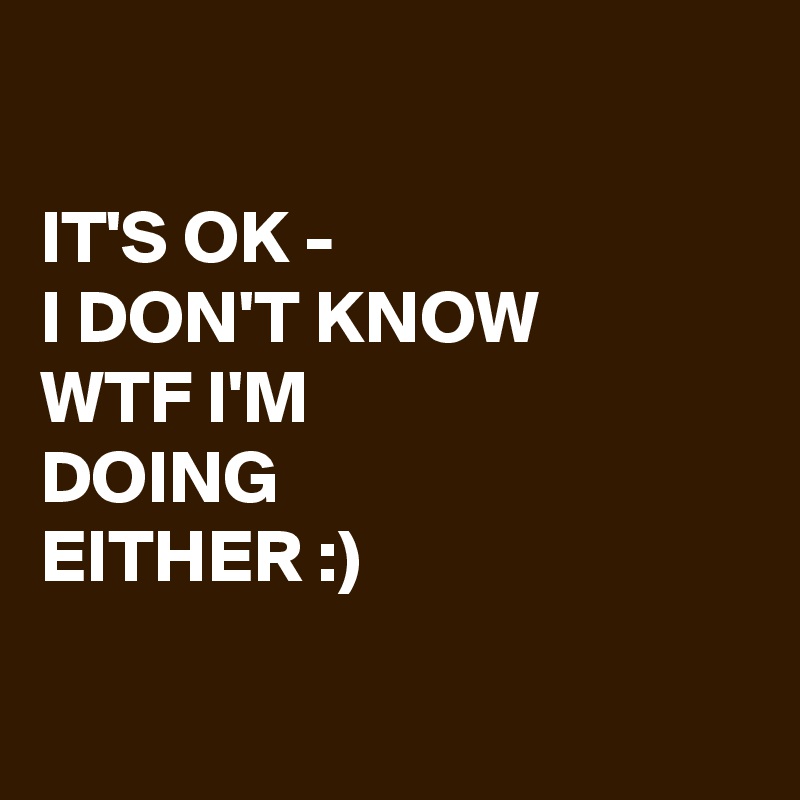 

IT'S OK - 
I DON'T KNOW 
WTF I'M 
DOING 
EITHER :)

