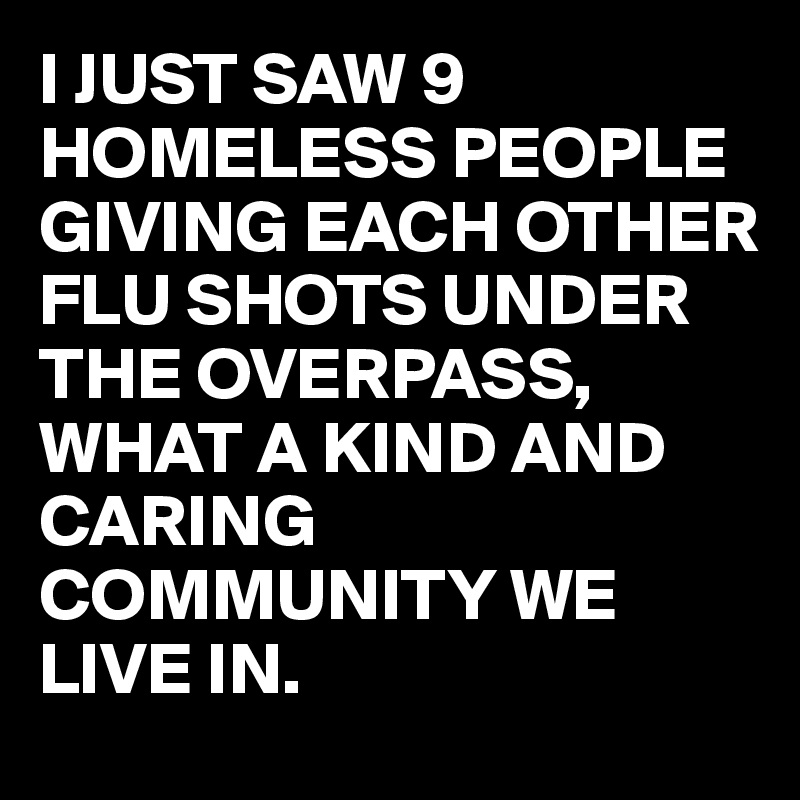 I JUST SAW 9 HOMELESS PEOPLE GIVING EACH OTHER FLU SHOTS UNDER THE OVERPASS, 
WHAT A KIND AND CARING COMMUNITY WE LIVE IN.