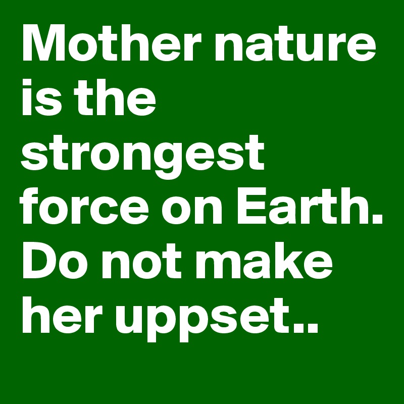 Mother nature is the strongest force on Earth. Do not make her uppset..