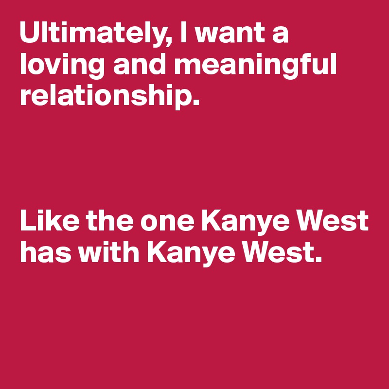 Ultimately, I want a loving and meaningful relationship. 



Like the one Kanye West has with Kanye West. 

