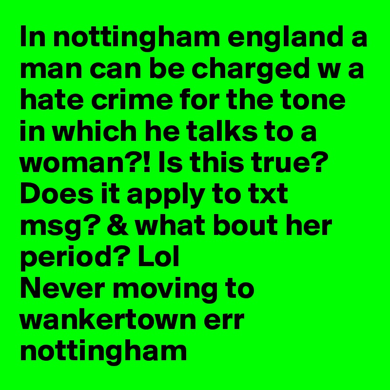 In nottingham england a man can be charged w a hate crime for the tone in which he talks to a woman?! Is this true? Does it apply to txt msg? & what bout her period? Lol
Never moving to wankertown err nottingham