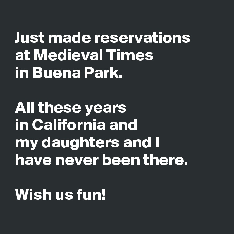 
 Just made reservations 
 at Medieval Times 
 in Buena Park.

 All these years 
 in California and 
 my daughters and I 
 have never been there.

 Wish us fun!
