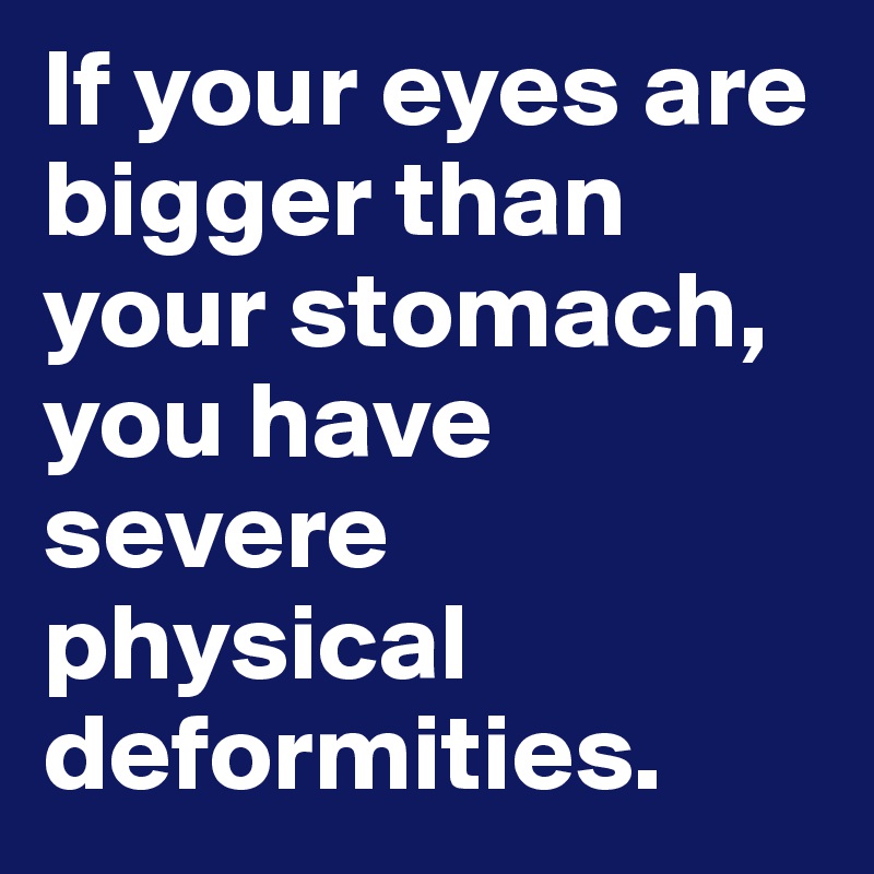 If your eyes are bigger than your stomach, you have severe physical deformities.