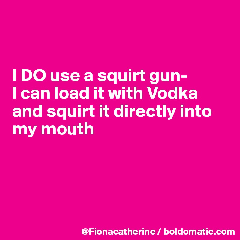 


I DO use a squirt gun-
I can load it with Vodka
and squirt it directly into
my mouth




