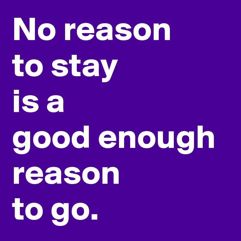 No reason 
to stay 
is a 
good enough reason 
to go.