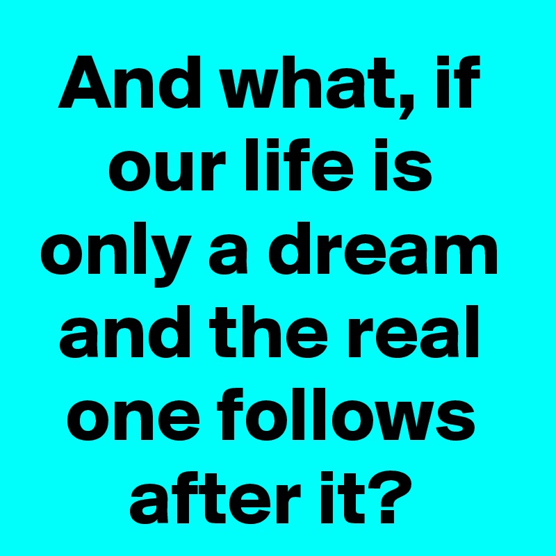 And what, if our life is only a dream and the real one follows after it?