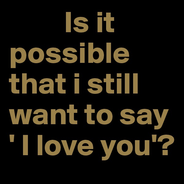          Is it               possible    that i still    want to say    ' I love you'?