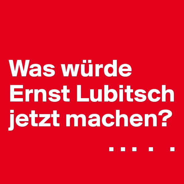 

Was würde Ernst Lubitsch jetzt machen? 
                    . . .  .   .