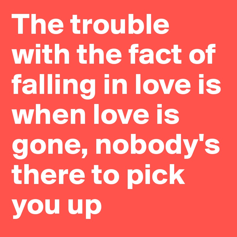 The trouble with the fact of falling in love is when love is gone, nobody's
there to pick you up