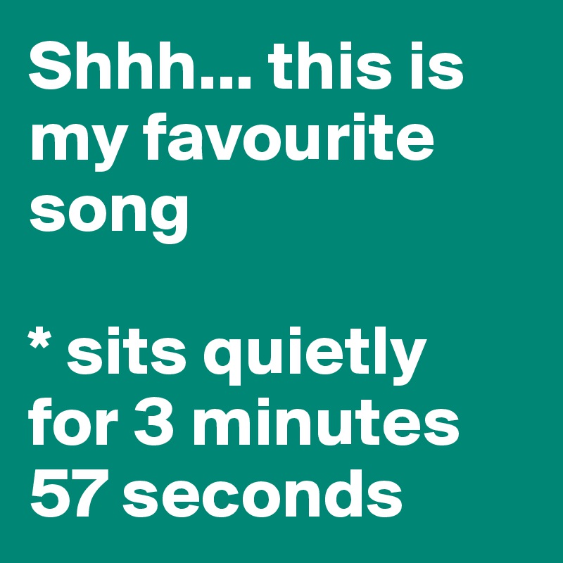 Shhh... this is my favourite song

* sits quietly 
for 3 minutes 
57 seconds